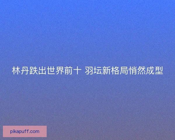 林丹跌出世界前十 羽坛新格局悄然成型