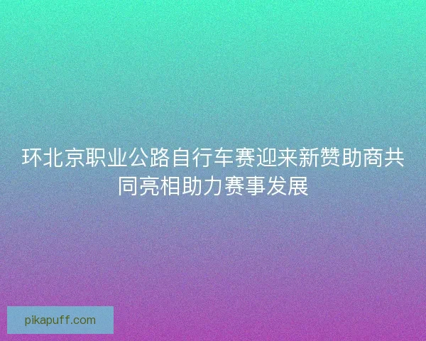 环北京职业公路自行车赛迎来新赞助商共同亮相助力赛事发展