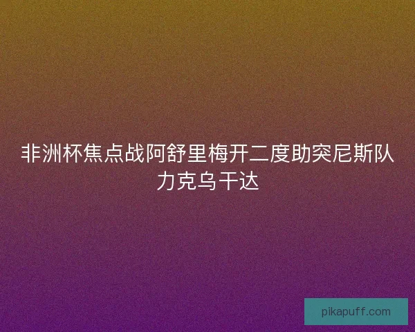 非洲杯焦点战阿舒里梅开二度助突尼斯队力克乌干达