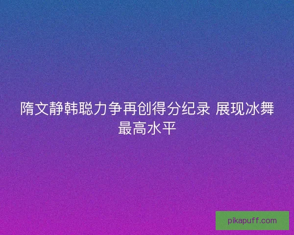 隋文静韩聪力争再创得分纪录 展现冰舞最高水平