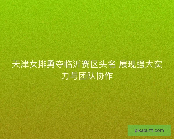 天津女排勇夺临沂赛区头名 展现强大实力与团队协作