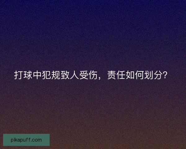打球中犯规致人受伤，责任如何划分？